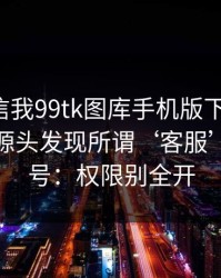 有人私信我99tk图库手机版下载链接，我追到源头发现所谓‘客服’是脚本号：权限别全开