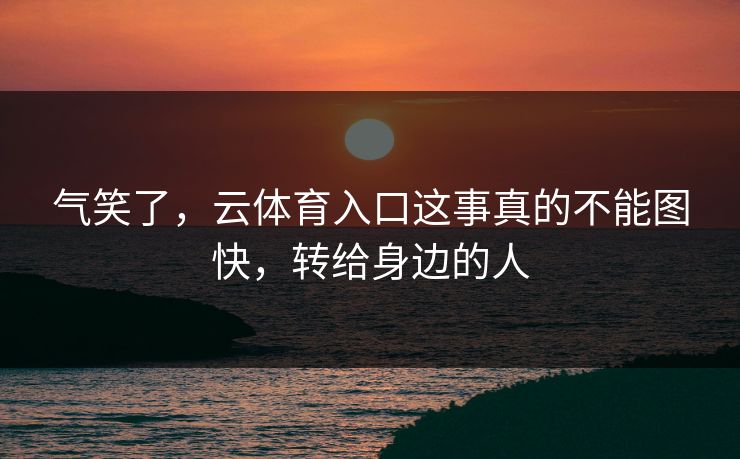 气笑了，云体育入口这事真的不能图快，转给身边的人