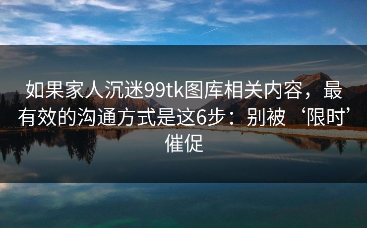 如果家人沉迷99tk图库相关内容,最有效的沟通方式是这6步:别被‘限时’催促 如果家人沉迷99tk图库相关内容,最有效的沟通方式是这6步:别被‘限时’催促