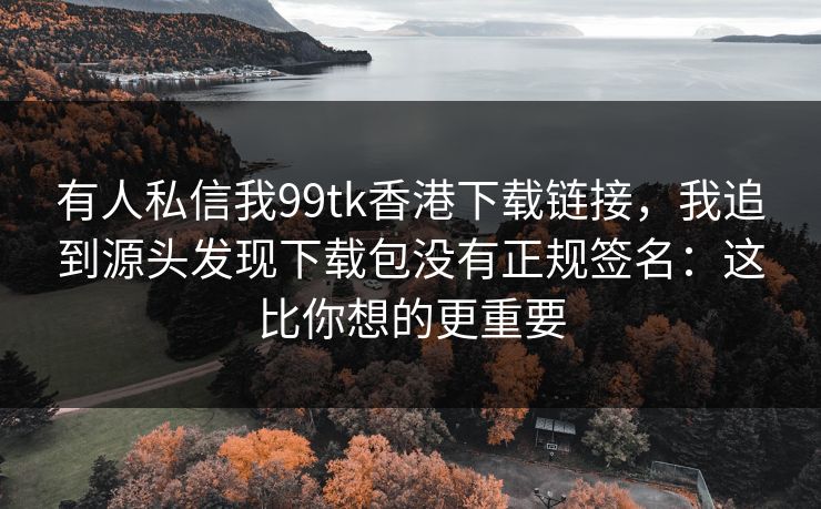 有人私信我99tk香港下载链接，我追到源头发现下载包没有正规签名：这比你想的更重要