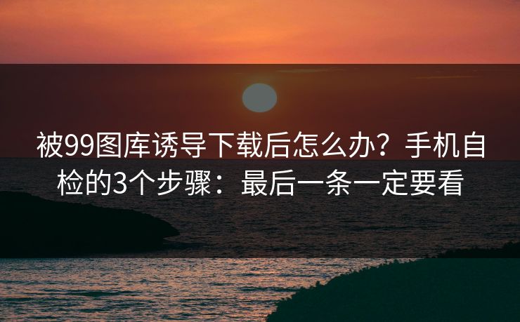 被99图库诱导下载后怎么办？手机自检的3个步骤：最后一条一定要看
