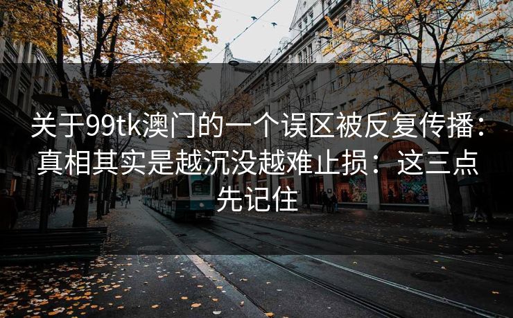 关于99tk澳门的一个误区被反复传播:真相其实是越沉没越难止损:这三点先记住 关于99tk澳门的一个误区被反复传播:真相其实是越沉没越难止损:这三点先记住