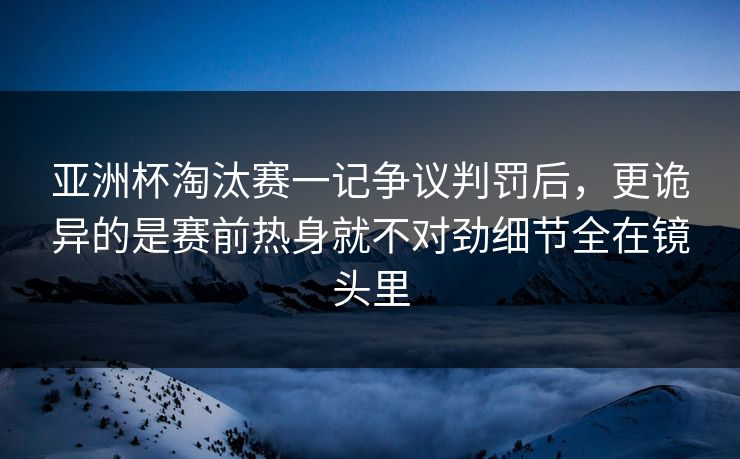 亚洲杯淘汰赛一记争议判罚后，更诡异的是赛前热身就不对劲细节全在镜头里