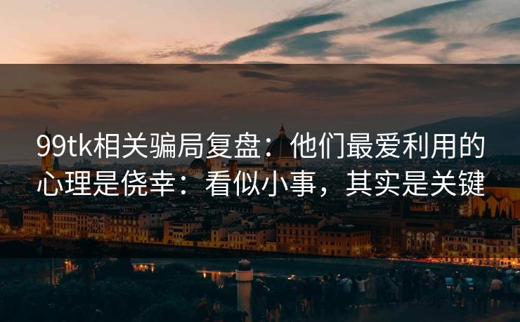 99tk相关骗局复盘：他们最爱利用的心理是侥幸：看似小事，其实是关键