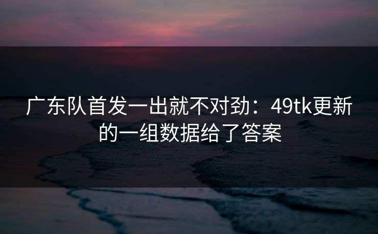 广东队首发一出就不对劲:49tk更新的一组数据给了答案 广东队首发一出就不对劲:49tk更新的一组数据给了答案