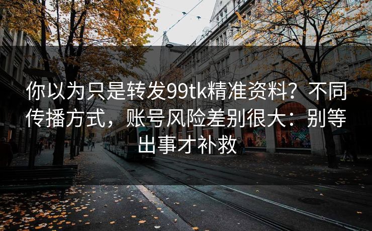 你以为只是转发99tk精准资料?不同传播方式,账号风险差别很大:别等出事才补救 你以为只是转发99tk精准资料?不同传播方式,账号风险差别很大:别等出事才补救