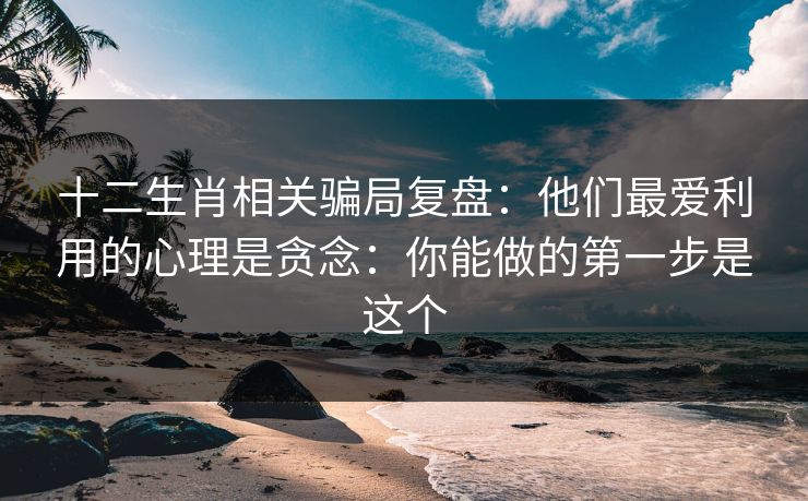 十二生肖相关骗局复盘：他们最爱利用的心理是贪念：你能做的第一步是这个
