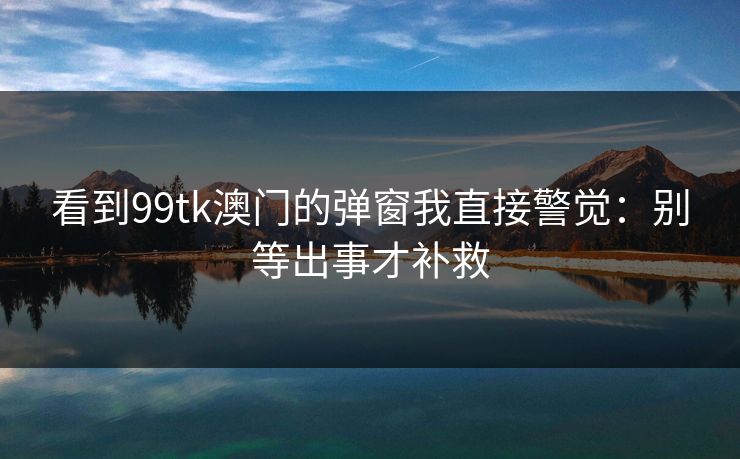 看到99tk澳门的弹窗我直接警觉：别等出事才补救