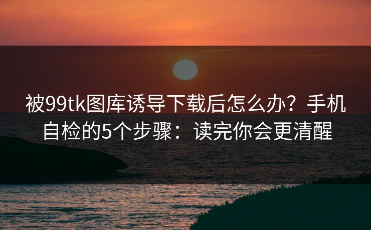被99tk图库诱导下载后怎么办？手机自检的5个步骤：读完你会更清醒