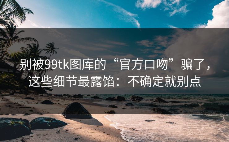 别被99tk图库的“官方口吻”骗了，这些细节最露馅：不确定就别点