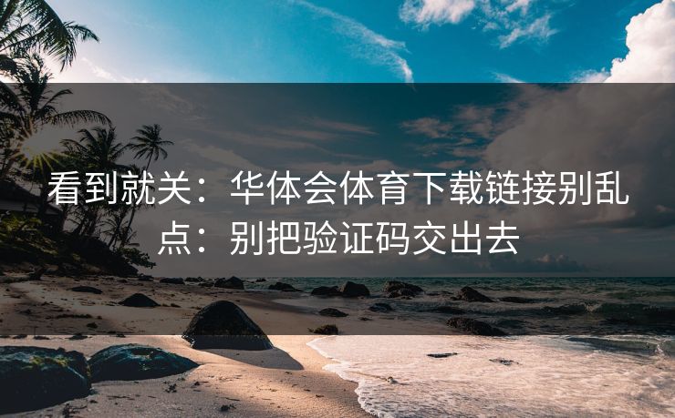看到就关：华体会体育下载链接别乱点：别把验证码交出去