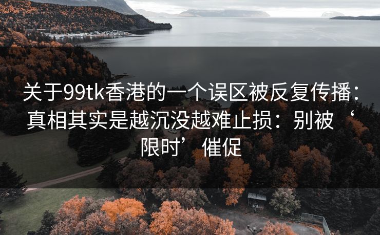 关于99tk香港的一个误区被反复传播：真相其实是越沉没越难止损：别被‘限时’催促
