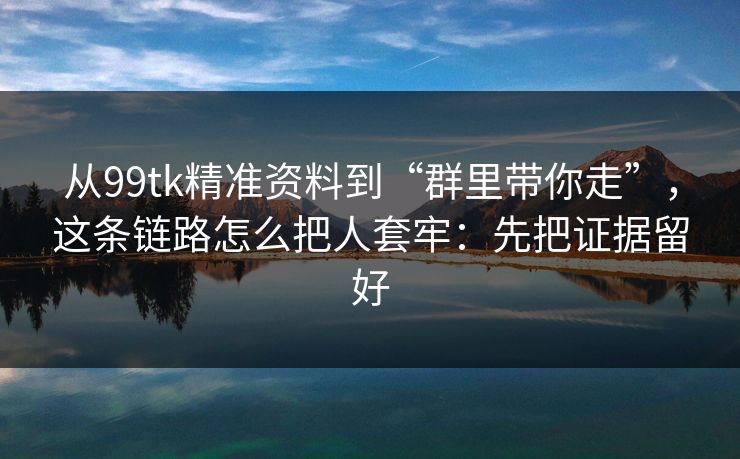 从99tk精准资料到“群里带你走”,这条链路怎么把人套牢:先把证据留好 从99tk精准资料到“群里带你走”,这条链路怎么把人套牢:先把证据留好