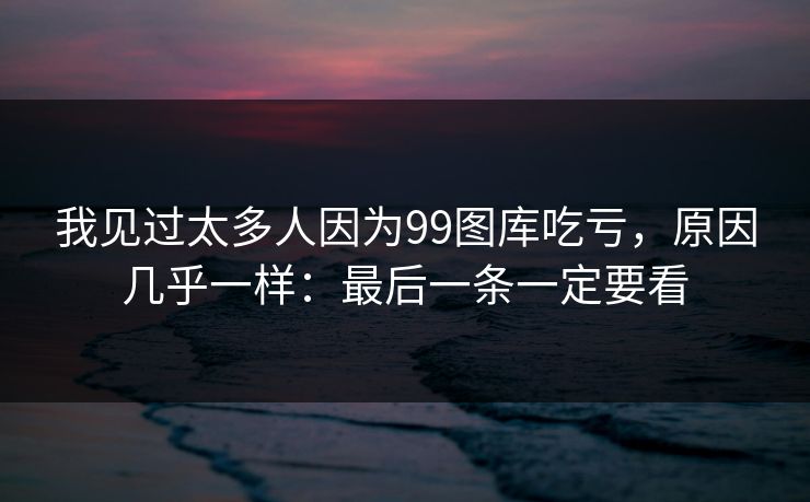 我见过太多人因为99图库吃亏，原因几乎一样：最后一条一定要看