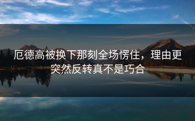 厄德高被换下那刻全场愣住,理由更突然反转真不是巧合 厄德高被换下那刻全场愣住,理由更突然反转真不是巧合