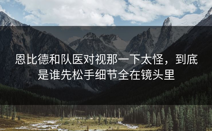 恩比德和队医对视那一下太怪，到底是谁先松手细节全在镜头里