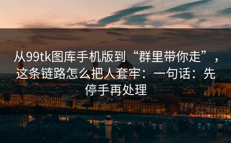 从99tk图库手机版到“群里带你走”,这条链路怎么把人套牢:一句话:先停手再处理 从99tk图库手机版到“群里带你走”,这条链路怎么把人套牢:一句话:先停手再处理