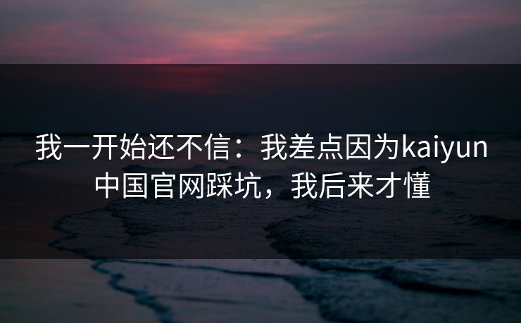 我一开始还不信：我差点因为kaiyun中国官网踩坑，我后来才懂