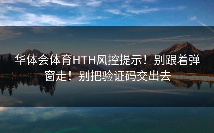 华体会体育HTH风控提示!别跟着弹窗走!别把验证码交出去 华体会体育HTH风控提示!别跟着弹窗走!别把验证码交出去