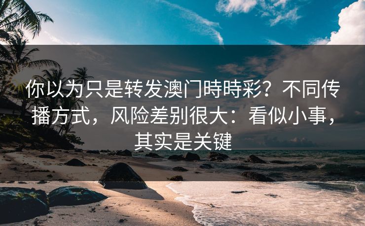 你以为只是转发澳门時時彩？不同传播方式，风险差别很大：看似小事，其实是关键