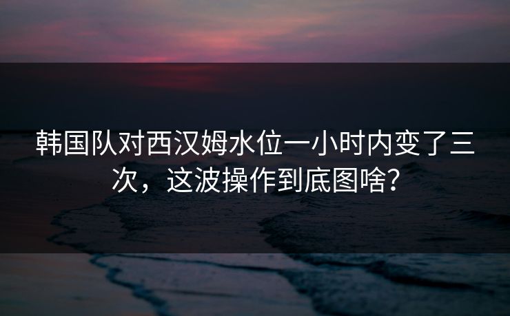 韩国队对西汉姆水位一小时内变了三次,这波操作到底图啥? 韩国队对西汉姆水位一小时内变了三次,这波操作到底图啥?