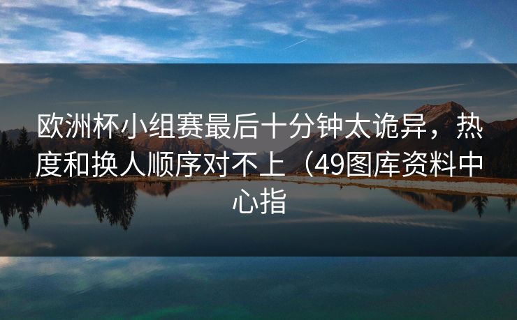 欧洲杯小组赛最后十分钟太诡异,热度和换人顺序对不上(49图库资料中心指 欧洲杯小组赛最后十分钟太诡异,热度和换人顺序对不上(49图库资料中心指