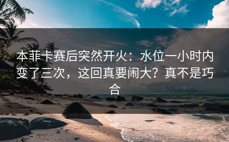 本菲卡赛后突然开火：水位一小时内变了三次，这回真要闹大？真不是巧合