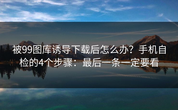 被99图库诱导下载后怎么办？手机自检的4个步骤：最后一条一定要看