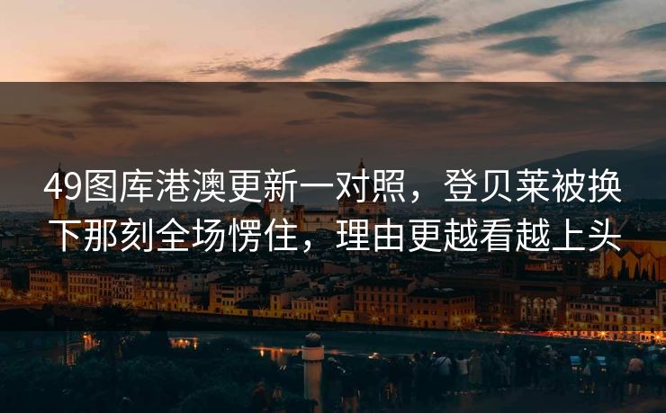 49图库港澳更新一对照，登贝莱被换下那刻全场愣住，理由更越看越上头