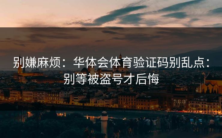 别嫌麻烦:华体会体育验证码别乱点:别等被盗号才后悔 别嫌麻烦:华体会体育验证码别乱点:别等被盗号才后悔