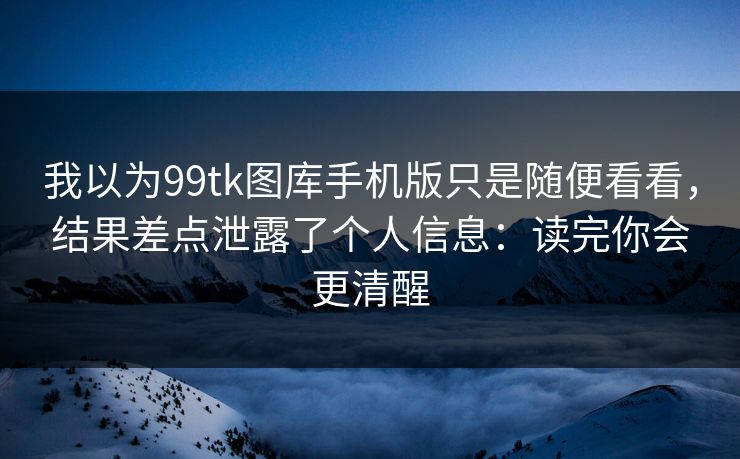 我以为99tk图库手机版只是随便看看，结果差点泄露了个人信息：读完你会更清醒