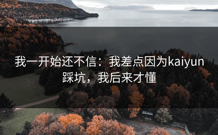 我一开始还不信:我差点因为kaiyun踩坑,我后来才懂 我一开始还不信:我差点因为kaiyun踩坑,我后来才懂