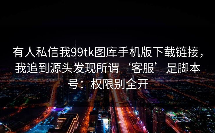 有人私信我99tk图库手机版下载链接，我追到源头发现所谓‘客服’是脚本号：权限别全开
