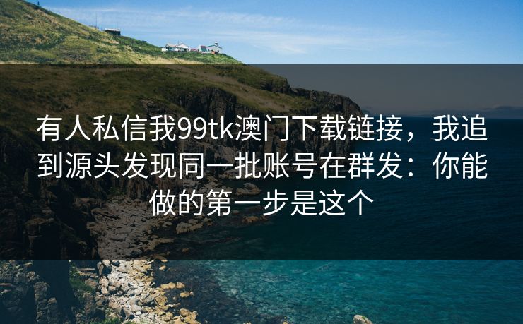 有人私信我99tk澳门下载链接，我追到源头发现同一批账号在群发：你能做的第一步是这个