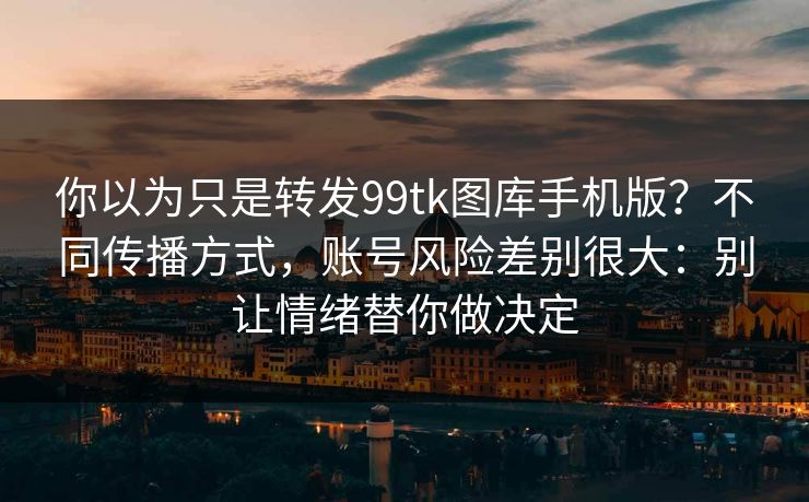 你以为只是转发99tk图库手机版？不同传播方式，账号风险差别很大：别让情绪替你做决定